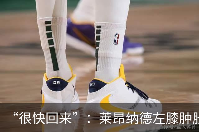 “很快回来”：莱昂纳德左膝肿胀缺阵数周，本人发声安抚球迷