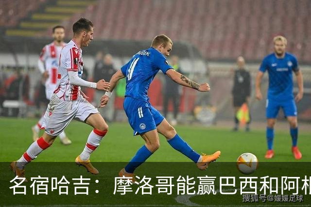 名宿哈吉：摩洛哥能赢巴西和阿根廷，但后防中路有短板