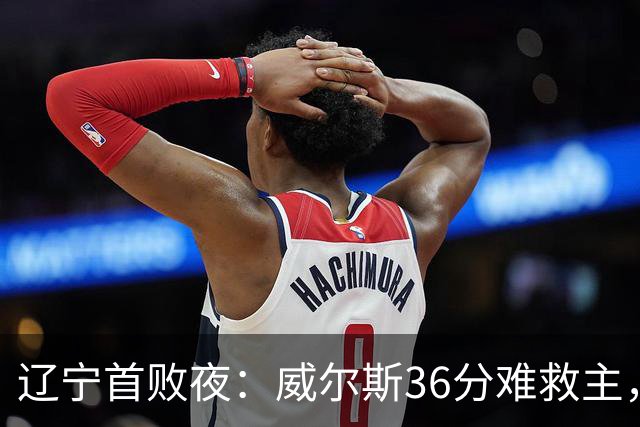辽宁首败夜：威尔斯36分难救主，孙铭徽伤退广厦仍赢球